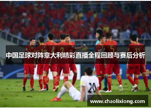 中国足球对阵意大利精彩直播全程回顾与赛后分析